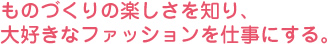 ものづくりの楽しさを知り、大好きなファッションを仕事にする。